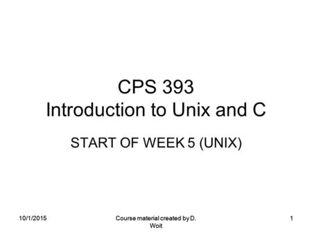 10/1/2015Course material created by D. Woit 1 CPS 393 Introduction to Unix and C START OF WEEK 5 (UNIX) 10/1/2015Course material created by D. Woit 1.