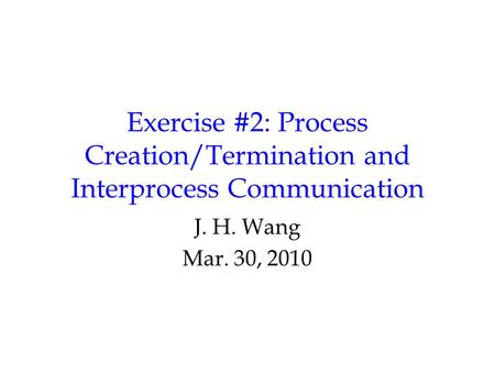 Exercise #2: Process Creation/Termination and Interprocess Communication J. H. Wang Mar. 30, 2010.