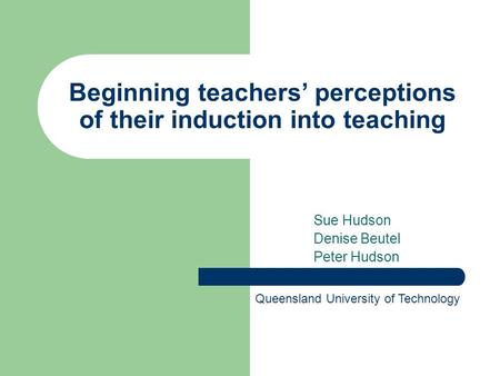 Beginning teachers’ perceptions of their induction into teaching Sue Hudson Denise Beutel Peter Hudson Queensland University of Technology.