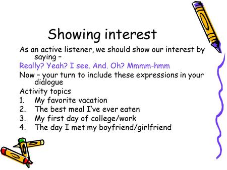 Showing interest As an active listener, we should show our interest by saying – Really? Yeah? I see. And. Oh? Mmmm-hmm Now – your turn to include these.