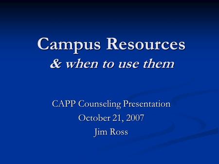 Campus Resources & when to use them CAPP Counseling Presentation October 21, 2007 Jim Ross.