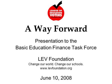 A Way Forward Presentation to the Basic Education Finance Task Force LEV Foundation Change our world. Change our schools. www.levfoundation.org June 10,