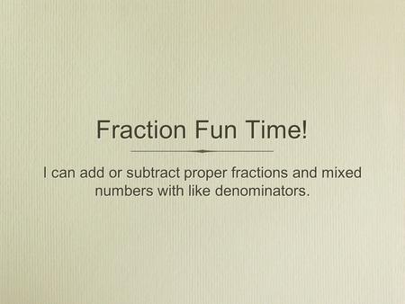 Fraction Fun Time! I can add or subtract proper fractions and mixed numbers with like denominators.