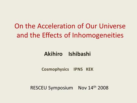 On the Acceleration of Our Universe and the Effects of Inhomogeneities Akihiro Ishibashi RESCEU Symposium Nov 14 th 2008 Cosmophysics IPNS KEK.