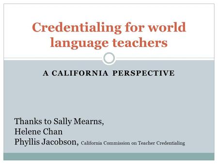 A CALIFORNIA PERSPECTIVE Credentialing for world language teachers Thanks to Sally Mearns, Helene Chan Phyllis Jacobson, California Commission on Teacher.