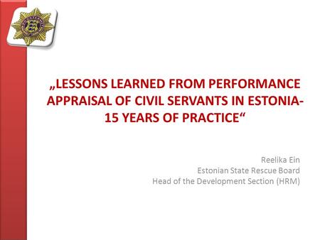 „LESSONS LEARNED FROM PERFORMANCE APPRAISAL OF CIVIL SERVANTS IN ESTONIA- 15 YEARS OF PRACTICE“ Reelika Ein Estonian State Rescue Board Head of the Development.