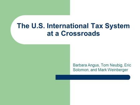 The U.S. International Tax System at a Crossroads Barbara Angus, Tom Neubig, Eric Solomon, and Mark Weinberger.