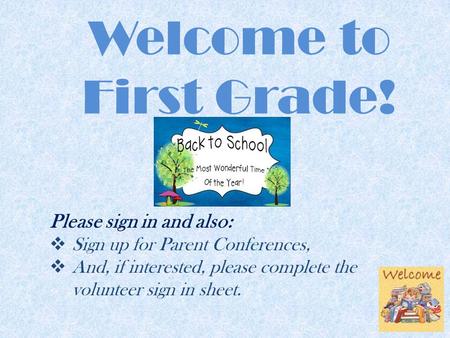 Welcome to First Grade! Please sign in and also:  Sign up for Parent Conferences,  And, if interested, please complete the volunteer sign in sheet.