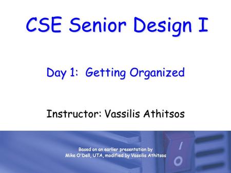 CSE Senior Design I Day 1: Getting Organized Instructor: Vassilis Athitsos Based on an earlier presentation by Mike O'Dell, UTA, modified by Vassilis Athitsos.