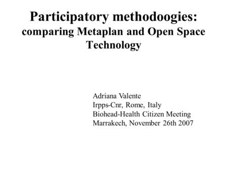 Participatory methodoogies: comparing Metaplan and Open Space Technology Adriana Valente Irpps-Cnr, Rome, Italy Biohead-Health Citizen Meeting Marrakech,