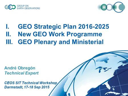 André Obregón Technical Expert CEOS SIT Technical Workshop Darmstadt, 17-18 Sep 2015 I.GEO Strategic Plan 2016-2025 II.New GEO Work Programme III.GEO Plenary.