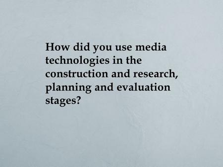 How did you use media technologies in the construction and research, planning and evaluation stages?