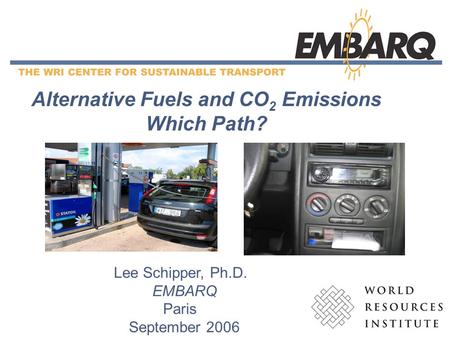 1 Alternative Fuels and CO 2 Emissions Which Path? Lee Schipper, Ph.D. EMBARQ Paris September 2006.