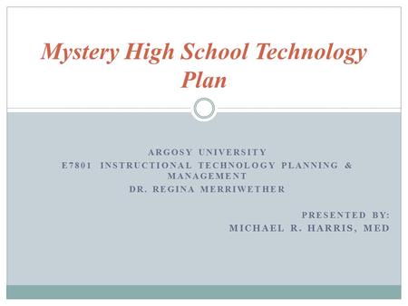 ARGOSY UNIVERSITY E7801 INSTRUCTIONAL TECHNOLOGY PLANNING & MANAGEMENT DR. REGINA MERRIWETHER PRESENTED BY: MICHAEL R. HARRIS, MED Mystery High School.