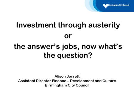 Alison Jarrett Assistant Director Finance – Development and Culture Birmingham City Council Investment through austerity or the answer’s jobs, now what’s.