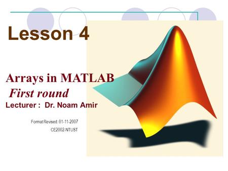 Lesson 4 Arrays in MATLAB First round Lecturer : Dr. Noam Amir Format Revised. 01-11-2007 CE2002-NTUST.