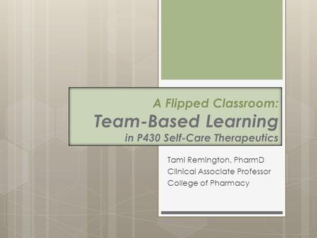 A Flipped Classroom: Team-Based Learning in P430 Self-Care Therapeutics Tami Remington, PharmD Clinical Associate Professor College of Pharmacy.