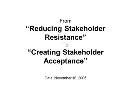 From “Reducing Stakeholder Resistance” To “Creating Stakeholder Acceptance” Date: November 16, 2005.