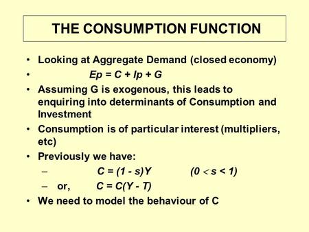 THE CONSUMPTION FUNCTION Looking at Aggregate Demand (closed economy) Ep = C + Ip + G Assuming G is exogenous, this leads to enquiring into determinants.