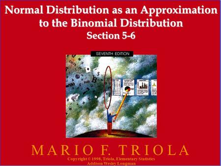 Copyright © 1998, Triola, Elementary Statistics Addison Wesley Longman 1 Normal Distribution as an Approximation to the Binomial Distribution Section 5-6.