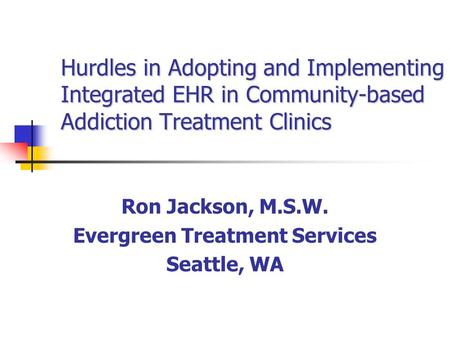 Hurdles in Adopting and Implementing Integrated EHR in Community-based Addiction Treatment Clinics Ron Jackson, M.S.W. Evergreen Treatment Services Seattle,