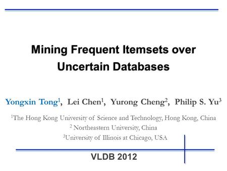 VLDB 2012 Mining Frequent Itemsets over Uncertain Databases Yongxin Tong 1, Lei Chen 1, Yurong Cheng 2, Philip S. Yu 3 1 The Hong Kong University of Science.