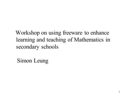 1 Workshop on using freeware to enhance learning and teaching of Mathematics in secondary schools Simon Leung.