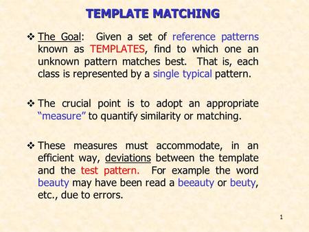 1 TEMPLATE MATCHING  The Goal: Given a set of reference patterns known as TEMPLATES, find to which one an unknown pattern matches best. That is, each.