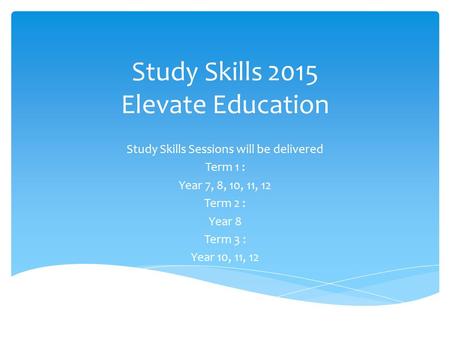 Study Skills 2015 Elevate Education Study Skills Sessions will be delivered Term 1 : Year 7, 8, 10, 11, 12 Term 2 : Year 8 Term 3 : Year 10, 11, 12.