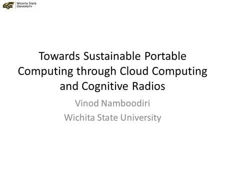 Towards Sustainable Portable Computing through Cloud Computing and Cognitive Radios Vinod Namboodiri Wichita State University.