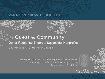 AMERICAN PHILANTHROPIC, LLC the Quest for Community Donor Response Theory in Successful Nonprofits Jeremy Beer and Matthew Gerken National Catholic Development.