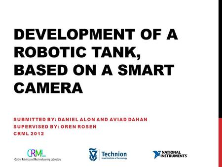 DEVELOPMENT OF A ROBOTIC TANK, BASED ON A SMART CAMERA SUBMITTED BY: DANIEL ALON AND AVIAD DAHAN SUPERVISED BY: OREN ROSEN CRML 2012.