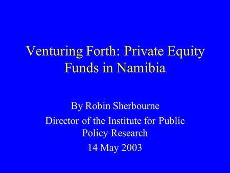 Venturing Forth: Private Equity Funds in Namibia By Robin Sherbourne Director of the Institute for Public Policy Research 14 May 2003.