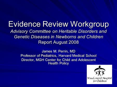 Evidence Review Workgroup Advisory Committee on Heritable Disorders and Genetic Diseases in Newborns and Children Report August 2008 James M. Perrin, MD.