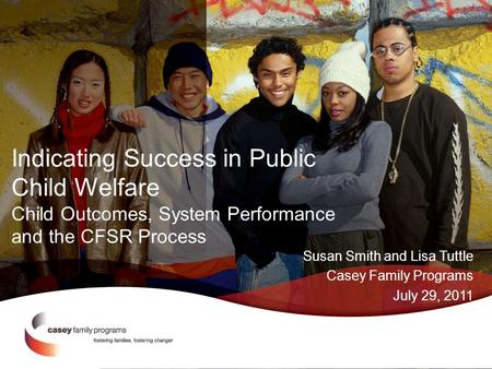 Indicating Success in Public Child Welfare Child Outcomes, System Performance and the CFSR Process Susan Smith and Lisa Tuttle Casey Family Programs July.