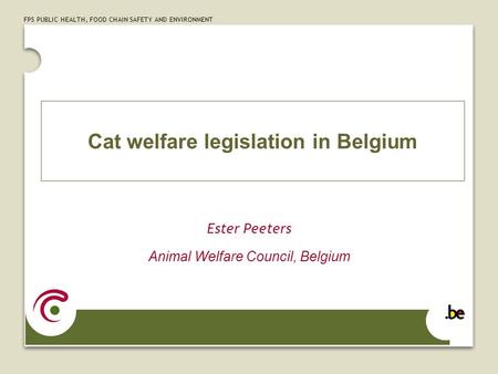 FPS PUBLIC HEALTH, FOOD CHAIN SAFETY AND ENVIRONMENT Cat welfare legislation in Belgium Ester Peeters Animal Welfare Council, Belgium.