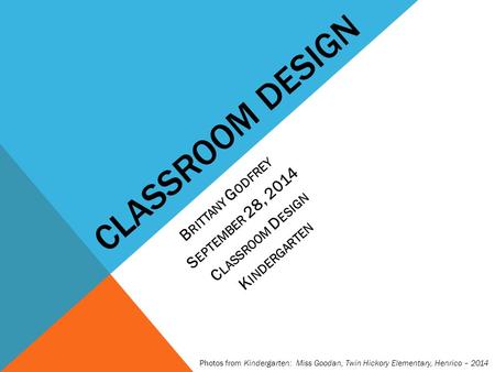 CLASSROOM DESIGN B RITTANY G ODFREY S EPTEMBER 28, 2014 C LASSROOM D ESIGN K INDERGARTEN Photos from Kindergarten: Miss Goodan, Twin Hickory Elementary,