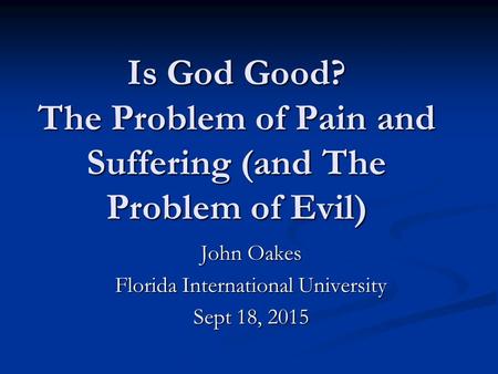 Is God Good? The Problem of Pain and Suffering (and The Problem of Evil) John Oakes Florida International University Sept 18, 2015.