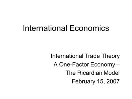 International Economics International Trade Theory A One-Factor Economy – The Ricardian Model February 15, 2007.