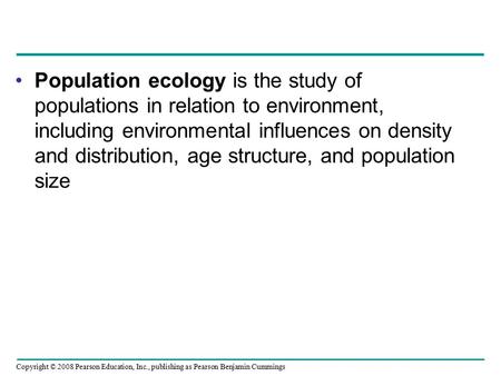 Copyright © 2008 Pearson Education, Inc., publishing as Pearson Benjamin Cummings Population ecology is the study of populations in relation to environment,