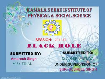 SESSION: 2011-12 Black hole SUBMITTED BY: SUBMITTED TO: Dr.A.K.SRIVASTAVA UNDER SUPERVISION OF: SHRI SUSHEEL SINGH M.Sc FINAL Amaresh Singh.