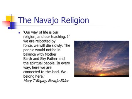 The Navajo Religion 'Our way of life is our religion, and our teaching. If we are relocated by force, we will die slowly. The people would not be in balance.