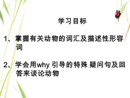 学习目标 1 、掌握有关动物的词汇及描述性形容 词 2 、学会用 why 引导的特殊 疑问句及回 答来谈论动物.