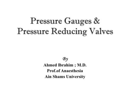 Pressure Gauges & Pressure Reducing Valves By Ahmed Ibrahim ; M.D. Prof.of Anaesthesia Ain Shams University.