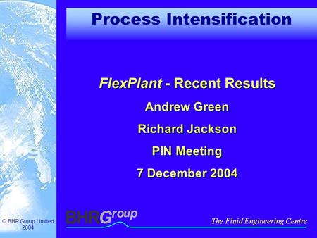 © BHR Group Limited 2004 The Fluid Engineering Centre Process Intensification FlexPlant - Recent Results Andrew Green Richard Jackson PIN Meeting 7 December.