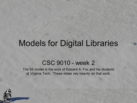 Models for Digital Libraries CSC 9010 - week 2 The 5S model is the work of Edward A. Fox and his students at Virginia Tech. These slides rely heavily on.