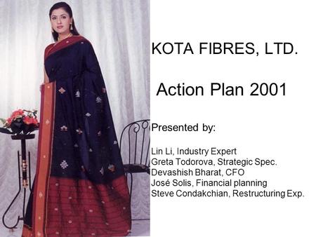 KOTA FIBRES, LTD.	 Action Plan 2001 Presented by: Lin Li, Industry Expert Greta Todorova, Strategic Spec. Devashish Bharat, CFO José Solis, Financial.