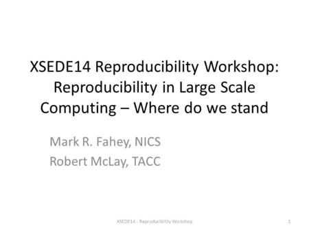 XSEDE14 Reproducibility Workshop: Reproducibility in Large Scale Computing – Where do we stand Mark R. Fahey, NICS Robert McLay, TACC XSEDE14 - Reproducibility.