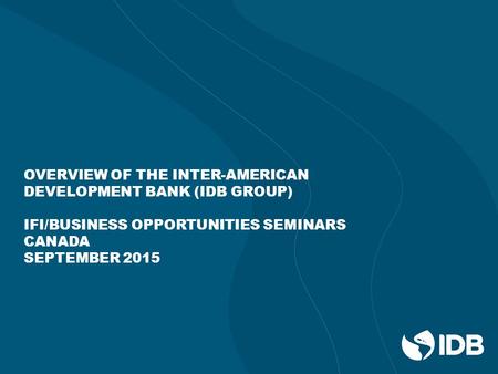 OVERVIEW OF THE INTER-AMERICAN DEVELOPMENT BANK (IDB GROUP) IFI/BUSINESS OPPORTUNITIES SEMINARS CANADA SEPTEMBER 2015.