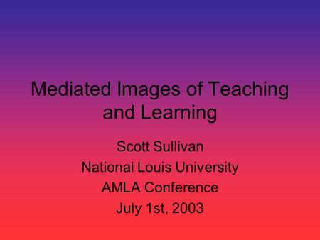 Mediated Images of Teaching and Learning Scott Sullivan National Louis University AMLA Conference July 1st, 2003.